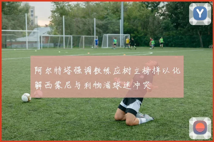 阿尔特塔强调教练应树立榜样以化解西蒙尼与利物浦球迷冲突