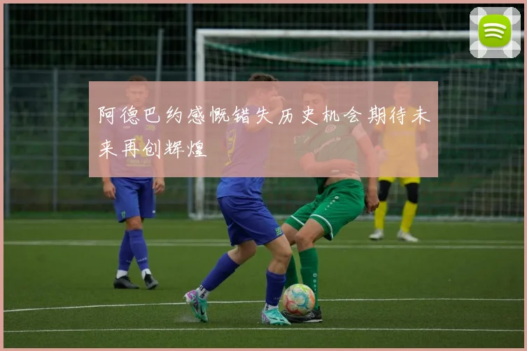 阿德巴约感慨错失历史机会期待未来再创辉煌