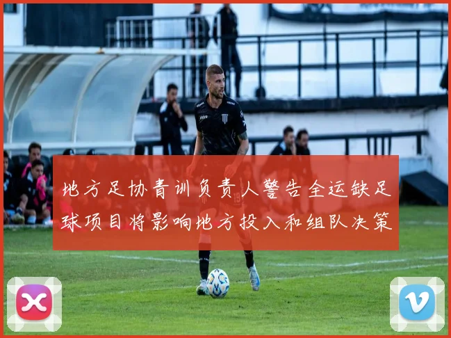 地方足协青训负责人警告全运缺足球项目将影响地方投入和组队决策