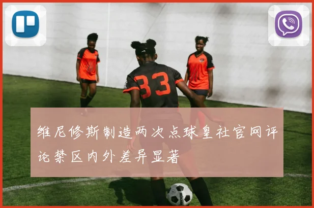 维尼修斯制造两次点球皇社官网评论禁区内外差异显著