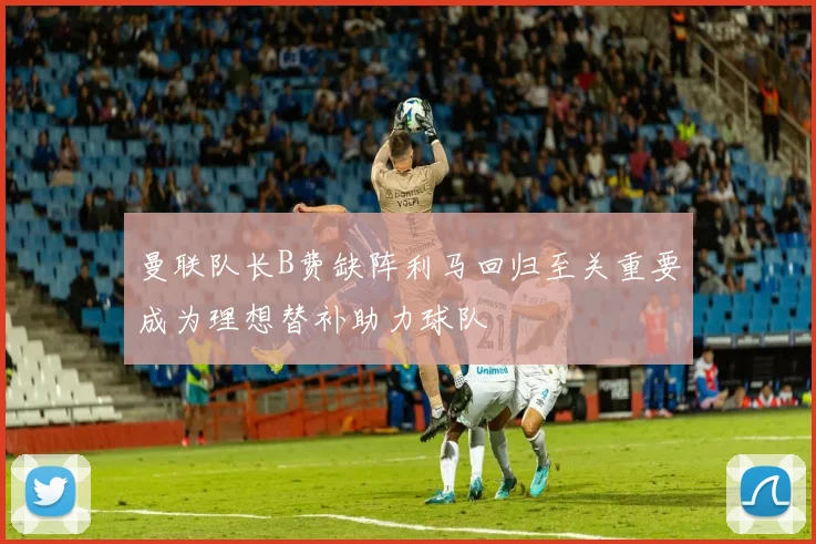 曼联队长B费缺阵利马回归至关重要成为理想替补助力球队