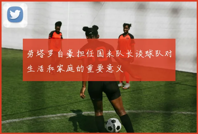 劳塔罗自豪担任国米队长谈球队对生活和家庭的重要意义