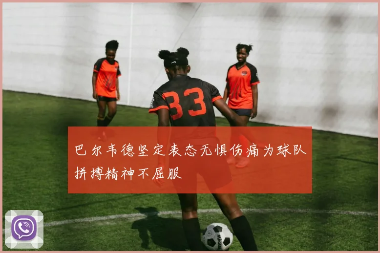 巴尔韦德坚定表态无惧伤痛为球队拼搏精神不屈服