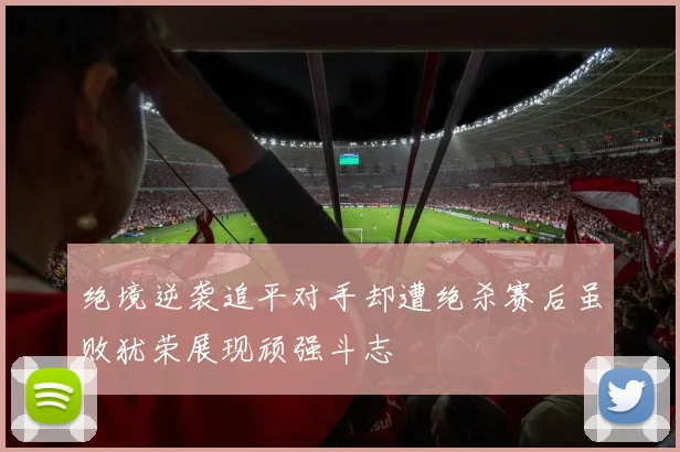 绝境逆袭追平对手却遭绝杀赛后虽败犹荣展现顽强斗志