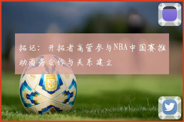 拓记：开拓者高管参与NBA中国赛推动商务合作与关系建立