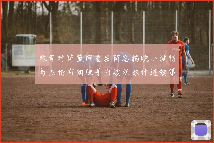 绿军对阵篮网首发阵容揭晓小波特与杰伦布朗联手出战沃尔什连续第三场首发