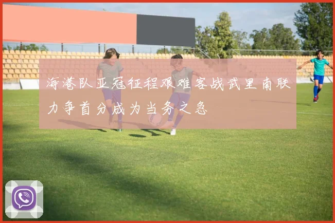 海港队亚冠征程艰难客战武里南联力争首分成为当务之急