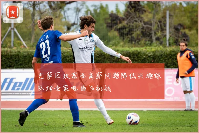 巴萨因坎塞洛高薪问题降低兴趣球队转会策略面临挑战
