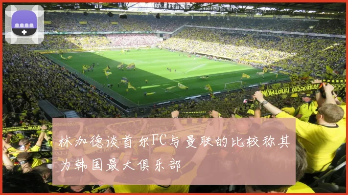 林加德谈首尔FC与曼联的比较称其为韩国最大俱乐部