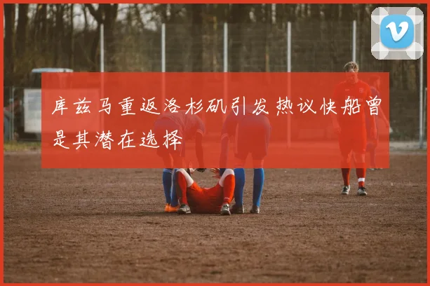 库兹马重返洛杉矶引发热议快船曾是其潜在选择