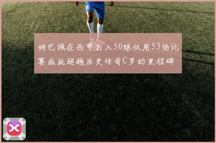 姆巴佩在西甲打入50球仅用53场比赛成就超越历史传奇C罗的里程碑