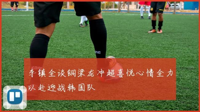 李镇全谈铜梁龙冲超喜悦心情全力以赴迎战韩国队