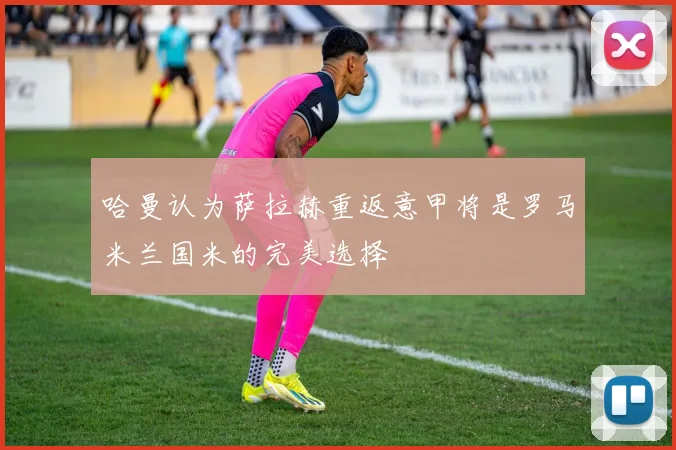 哈曼认为萨拉赫重返意甲将是罗马米兰国米的完美选择