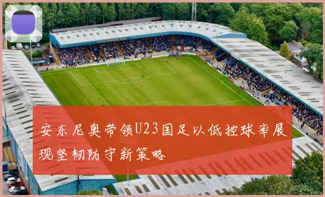 安东尼奥带领U23国足以低控球率展现坚韧防守新策略