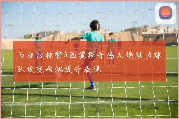 马祖拉称赞A西蒙斯手感火热助力球队攻防两端提升表现