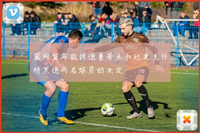 篮网宣布裁掉德鲁蒂米和达里克怀特黑德两名球员的决定