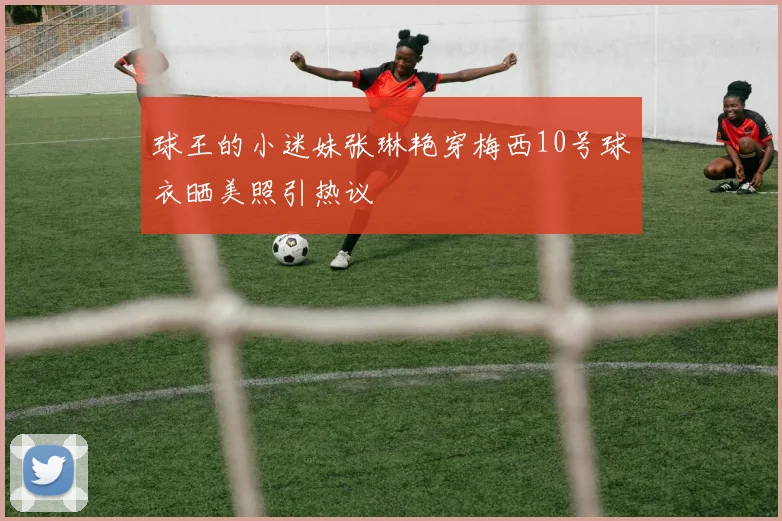 球王的小迷妹张琳艳穿梅西10号球衣晒美照引热议