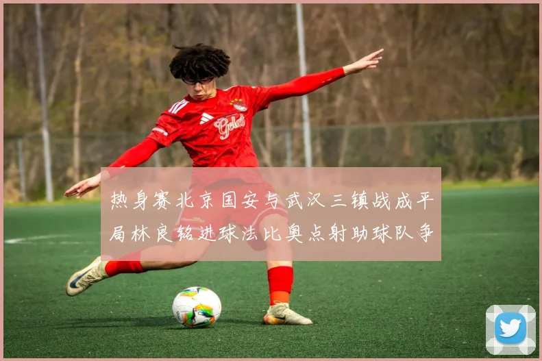 热身赛北京国安与武汉三镇战成平局林良铭进球法比奥点射助球队争平