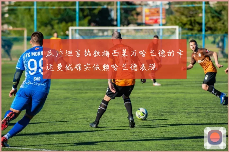 瓜帅坦言执教梅西莱万哈兰德的幸运曼城确实依赖哈兰德表现
