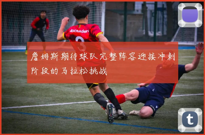 詹姆斯期待球队完整阵容迎接冲刺阶段的马拉松挑战