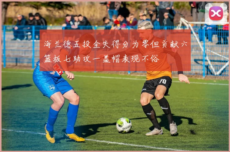 海兰德五投全失得分为零但贡献六篮板七助攻一盖帽表现不俗