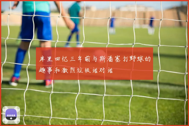 库里回忆三年前与斯潘塞打野球的趣事和激烈垃圾话对话