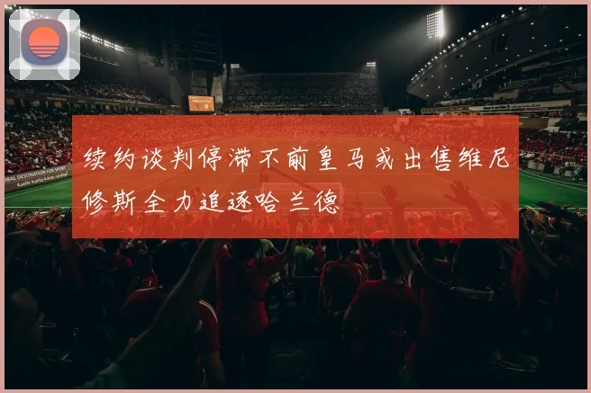 续约谈判停滞不前皇马或出售维尼修斯全力追逐哈兰德