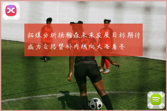 拓媒分析杨瀚森未来发展目标期待成为合格替补内线向大洛看齐