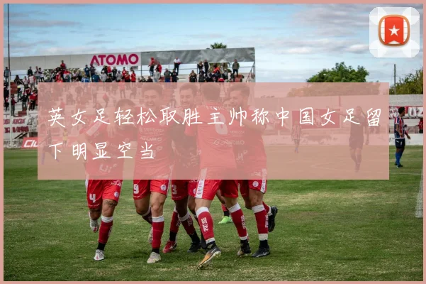 英女足轻松取胜主帅称中国女足留下明显空当
