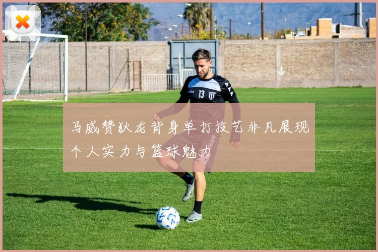 马威赞狄龙背身单打技艺非凡展现个人实力与篮球魅力