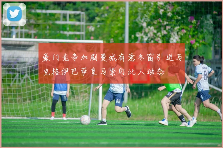 豪门竞争加剧曼城有意冬窗引进马克格伊巴萨皇马紧盯此人动态