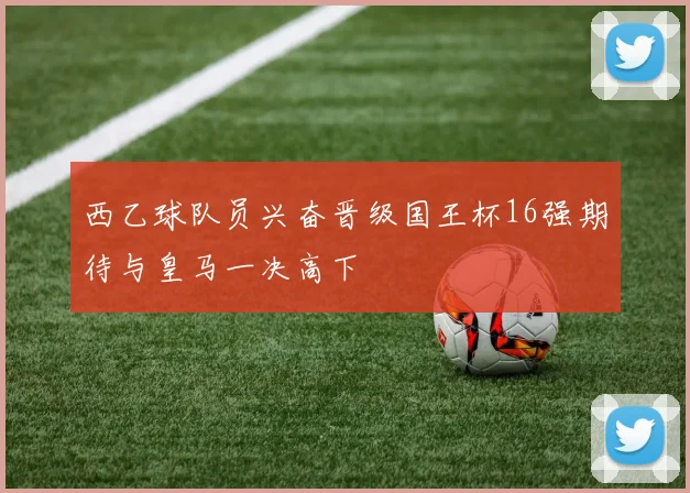 西乙球队员兴奋晋级国王杯16强期待与皇马一决高下