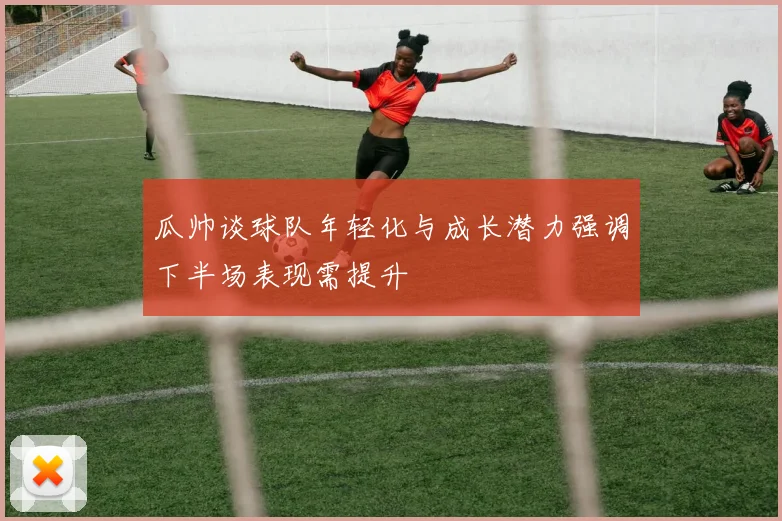 瓜帅谈球队年轻化与成长潜力强调下半场表现需提升