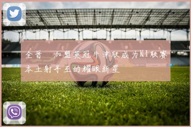 全晋旴加盟英冠牛津联成为K1联赛本土射手王的耀眼新星