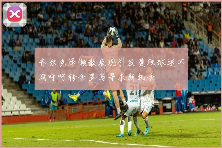 齐尔克泽懒散表现引发曼联球迷不满呼吁转会罗马寻求新机会