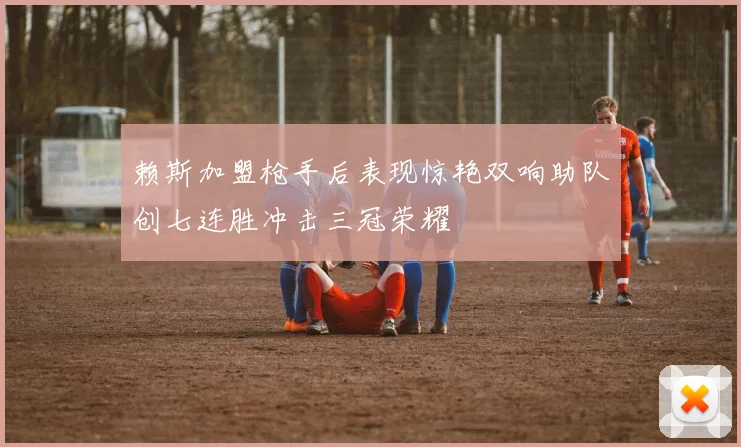 赖斯加盟枪手后表现惊艳双响助队创七连胜冲击三冠荣耀