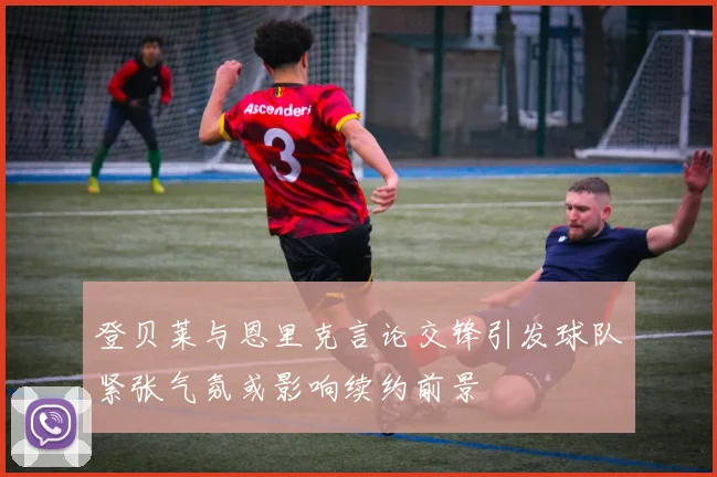 登贝莱与恩里克言论交锋引发球队紧张气氛或影响续约前景
