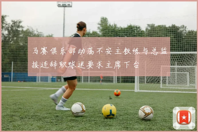 马赛俱乐部动荡不安主教练与总监接连辞职球迷要求主席下台