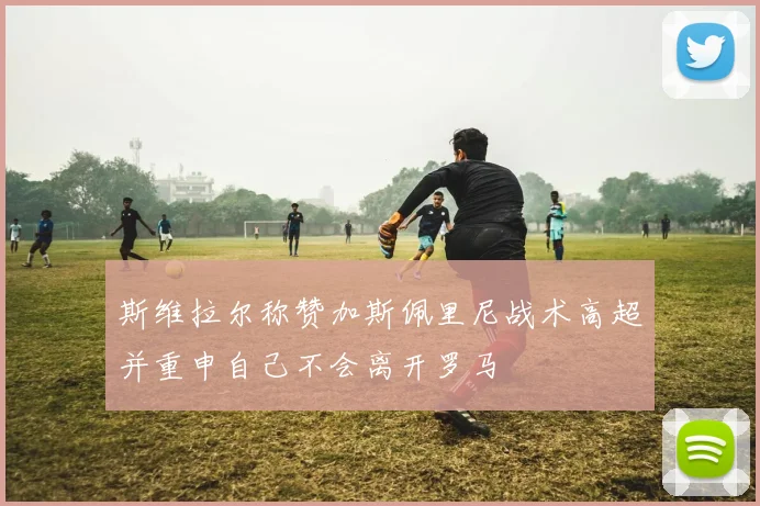 斯维拉尔称赞加斯佩里尼战术高超并重申自己不会离开罗马