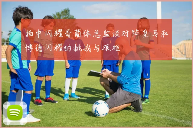 抽中闪耀哥葡体总监谈对阵皇马和博德闪耀的挑战与艰难