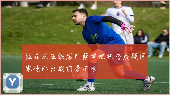 拉菲尼亚缺席巴萨训练状态成疑国家德比出战前景不明
