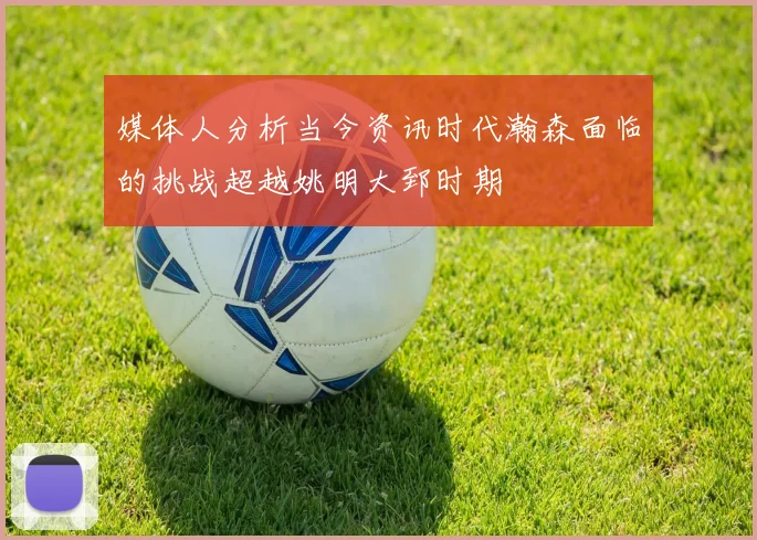 媒体人分析当今资讯时代瀚森面临的挑战超越姚明大郅时期