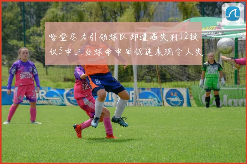 哈登尽力引领球队却遭遇失利12投仅5中三分球命中率低迷表现令人失望
