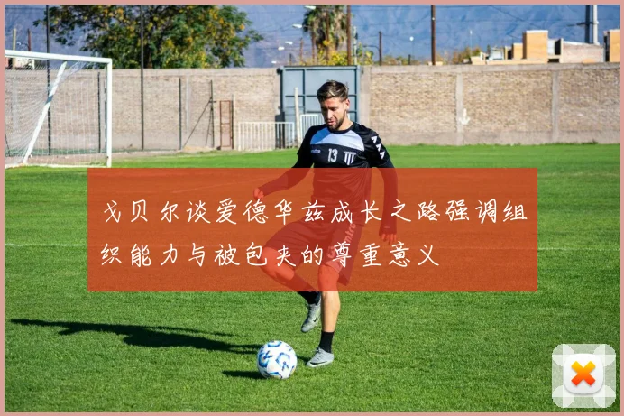 戈贝尔谈爱德华兹成长之路强调组织能力与被包夹的尊重意义