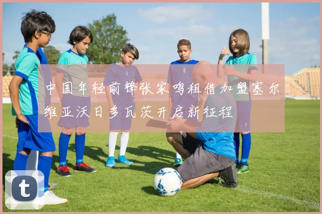 中国年轻前锋张家鸣租借加盟塞尔维亚沃日多瓦茨开启新征程
