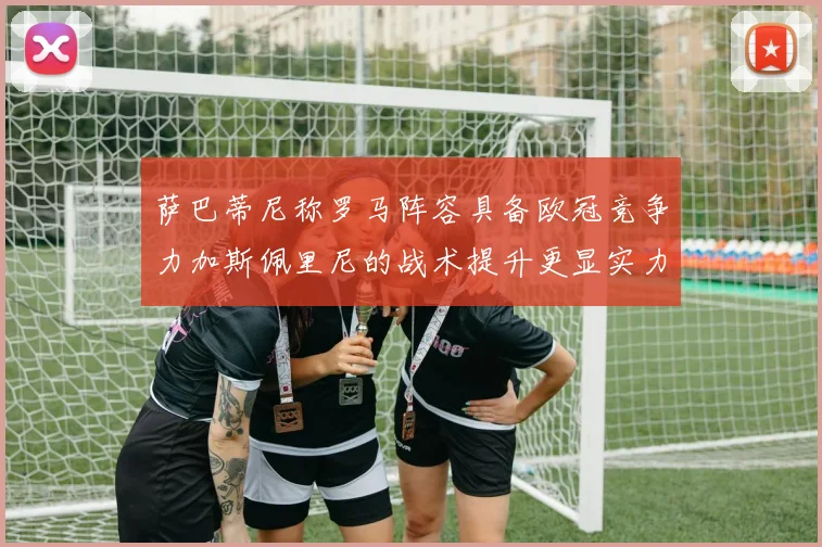 萨巴蒂尼称罗马阵容具备欧冠竞争力加斯佩里尼的战术提升更显实力